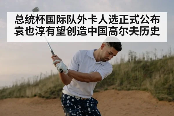 总统杯国际队外卡人选正式公布 袁也淳有望创造中国高尔夫历史